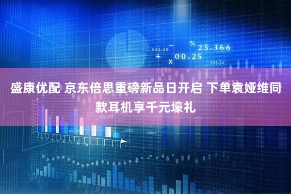 盛康优配 京东倍思重磅新品日开启 下单袁娅维同款耳机享千元壕礼
