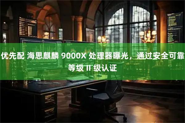 优先配 海思麒麟 9000X 处理器曝光，通过安全可靠等级 II 级认证