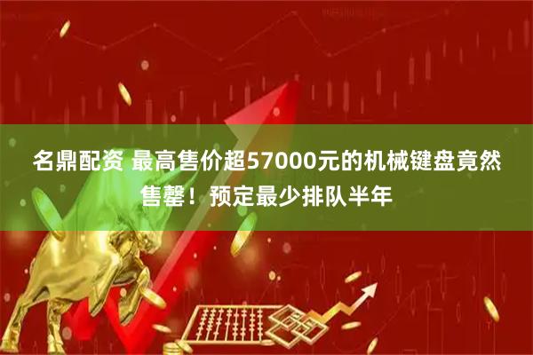名鼎配资 最高售价超57000元的机械键盘竟然售罄！预定最少排队半年
