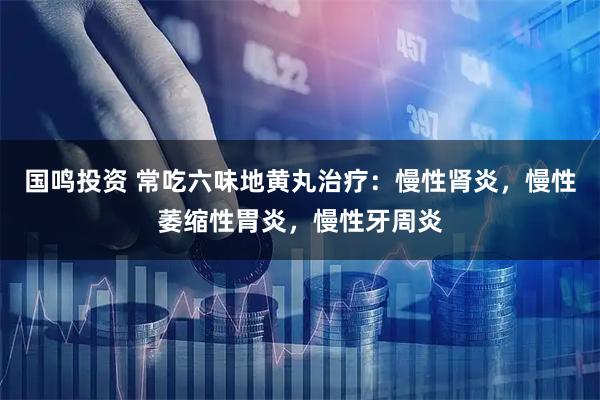 国鸣投资 常吃六味地黄丸治疗：慢性肾炎，慢性萎缩性胃炎，慢性牙周炎