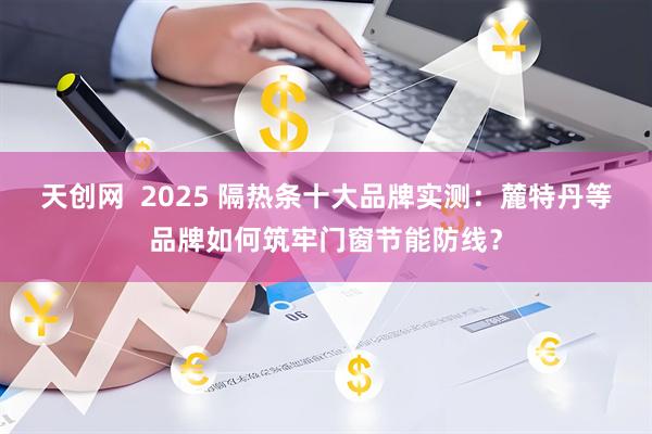 天创网  2025 隔热条十大品牌实测：麓特丹等品牌如何筑牢门窗节能防线？
