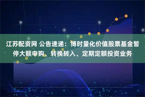 江苏配资网 公告速递：博时量化价值股票基金暂停大额申购、转换转入、定期定额投资业务