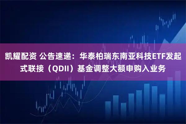 凯耀配资 公告速递：华泰柏瑞东南亚科技ETF发起式联接（QDII）基金调整大额申购入业务