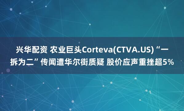 兴华配资 农业巨头Corteva(CTVA.US)“一拆为二”传闻遭华尔街质疑 股价应声重挫超5%