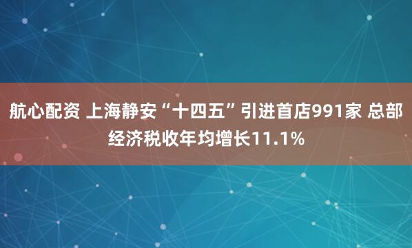 航心配资 上海静安“十四五”引进首店991家 总部经济税收年均增长11.1%