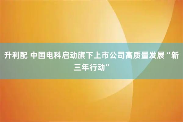 升利配 中国电科启动旗下上市公司高质量发展“新三年行动”