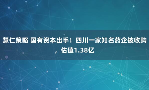 慧仁策略 国有资本出手！四川一家知名药企被收购，估值1.38亿