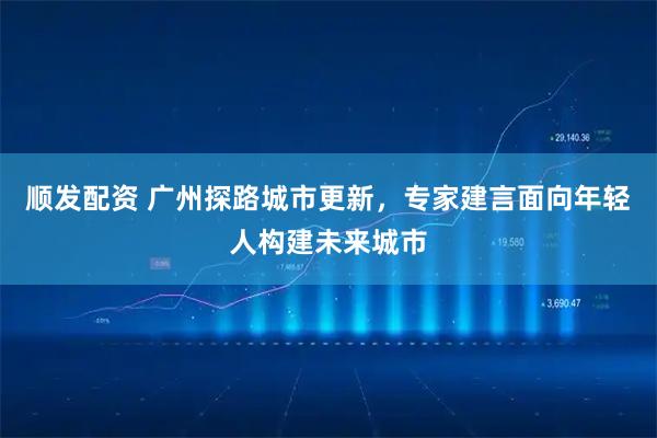 顺发配资 广州探路城市更新，专家建言面向年轻人构建未来城市