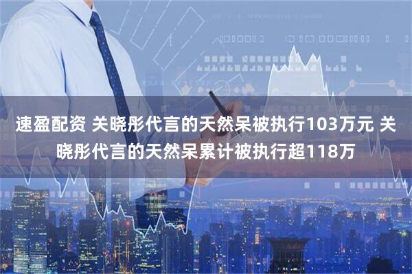 速盈配资 关晓彤代言的天然呆被执行103万元 关晓彤代言的天然呆累计被执行超118万