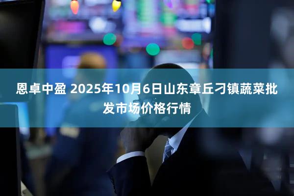 恩卓中盈 2025年10月6日山东章丘刁镇蔬菜批发市场价格行情