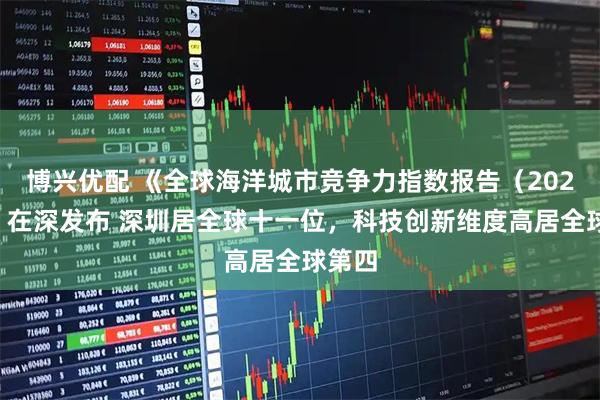 博兴优配 《全球海洋城市竞争力指数报告（2025）》在深发布 深圳居全球十一位，科技创新维度高居全球第四