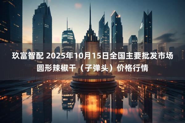 玖富智配 2025年10月15日全国主要批发市场圆形辣椒干（子弹头）价格行情