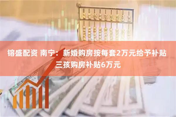 镕盛配资 南宁：新婚购房按每套2万元给予补贴 三孩购房补贴6万元