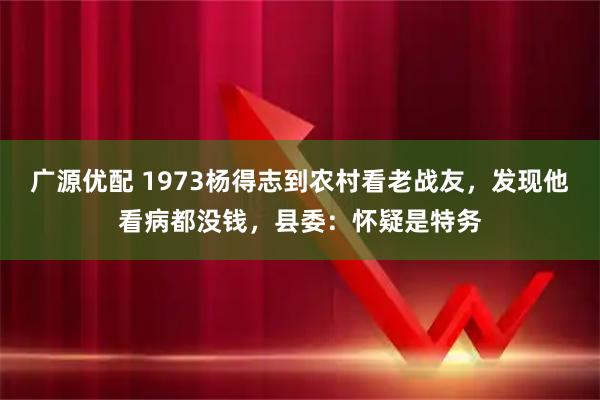广源优配 1973杨得志到农村看老战友，发现他看病都没钱，县委：怀疑是特务