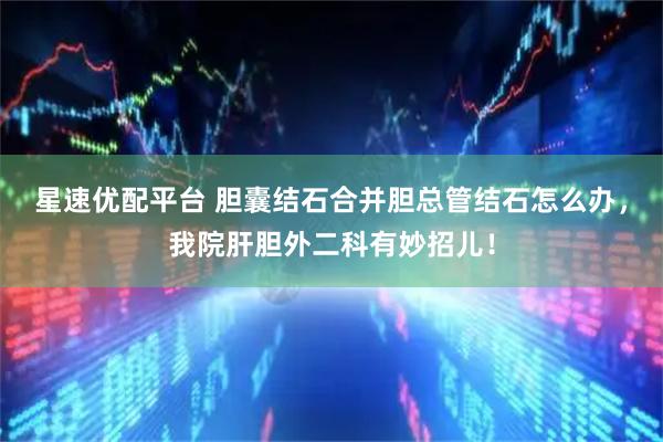 星速优配平台 胆囊结石合并胆总管结石怎么办，我院肝胆外二科有妙招儿！