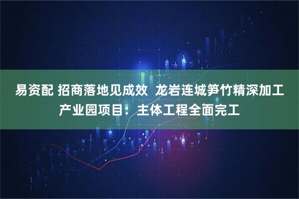 易资配 招商落地见成效  龙岩连城笋竹精深加工产业园项目：主体工程全面完工