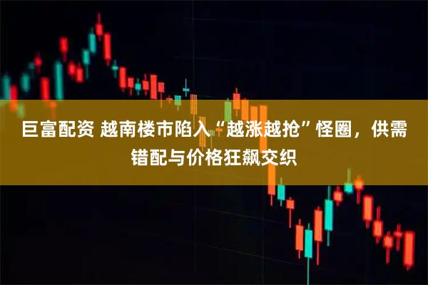 巨富配资 越南楼市陷入“越涨越抢”怪圈，供需错配与价格狂飙交织