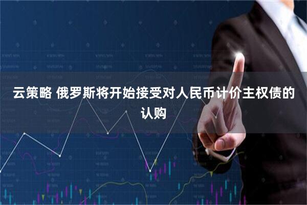 云策略 俄罗斯将开始接受对人民币计价主权债的认购