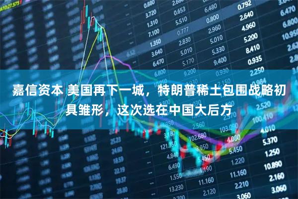 嘉信资本 美国再下一城，特朗普稀土包围战略初具雏形，这次选在中国大后方
