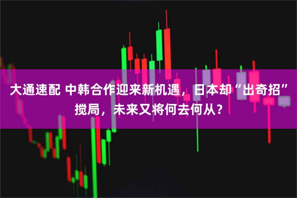 大通速配 中韩合作迎来新机遇，日本却“出奇招”搅局，未来又将何去何从？