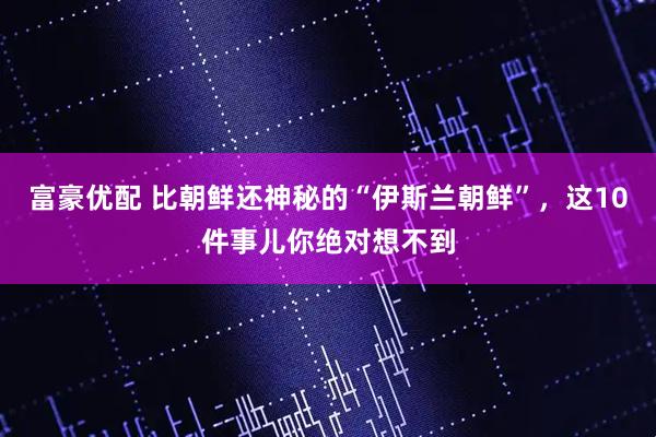 富豪优配 比朝鲜还神秘的“伊斯兰朝鲜”，这10件事儿你绝对想不到