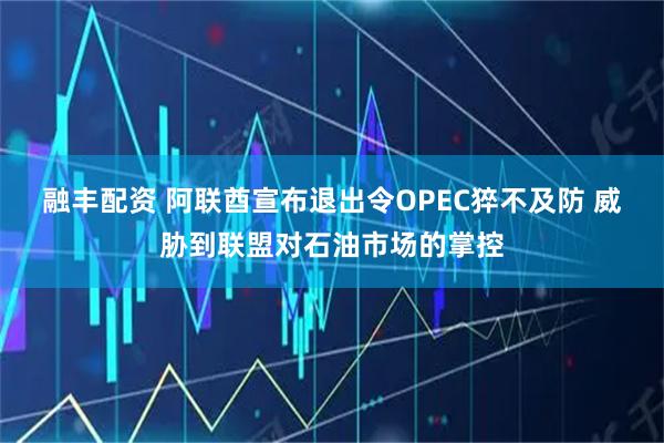 融丰配资 阿联酋宣布退出令OPEC猝不及防 威胁到联盟对石油市场的掌控