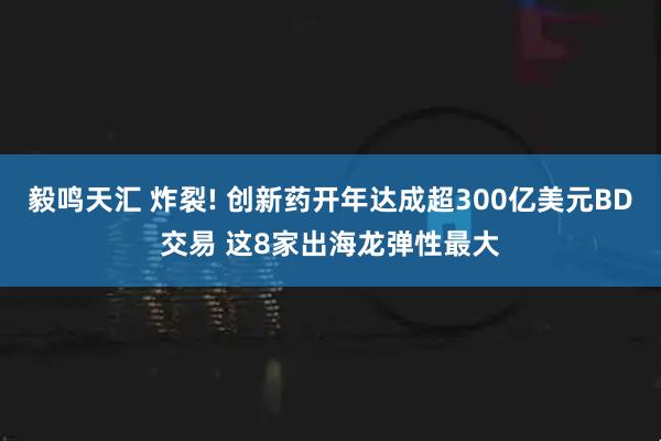 毅鸣天汇 炸裂! 创新药开年达成超300亿美元BD交易 这8家出海龙弹性最大