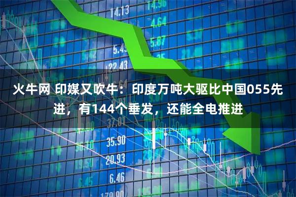 火牛网 印媒又吹牛：印度万吨大驱比中国055先进，有144个垂发，还能全电推进
